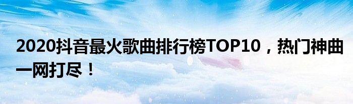 2020抖音最火歌曲排行榜TOP10，热门神曲一网打尽！