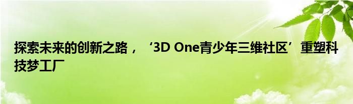 探索未来的创新之路，‘3D One青少年三维社区’重塑科技梦工厂