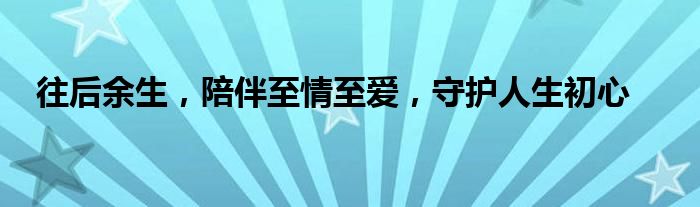 往后余生，陪伴至情至爱，守护人生初心