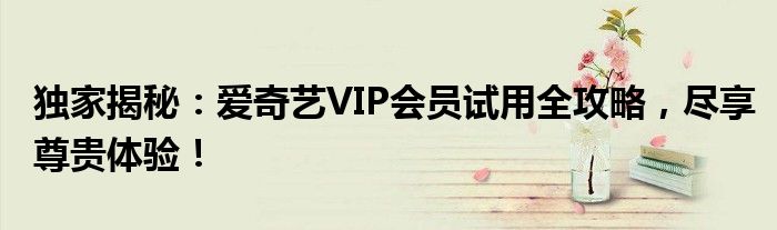 独家揭秘：爱奇艺VIP会员试用全攻略，尽享尊贵体验！