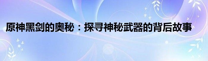 原神黑剑的奥秘：探寻神秘武器的背后故事