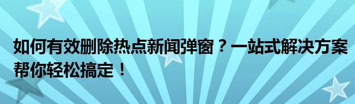 如何有效删除热点新闻弹窗？一站式解决方案帮你轻松搞定！