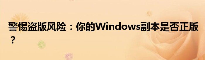 警惕盗版风险：你的Windows副本是否正版？