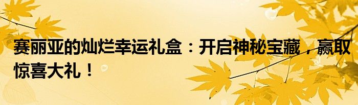 赛丽亚的灿烂幸运礼盒：开启神秘宝藏，赢取惊喜大礼！