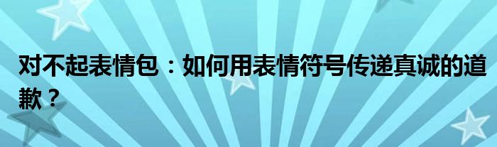 对不起表情包：如何用表情符号传递真诚的道歉？