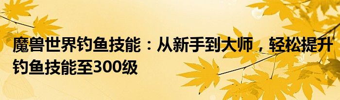 魔兽世界钓鱼技能：从新手到大师，轻松提升钓鱼技能至300级