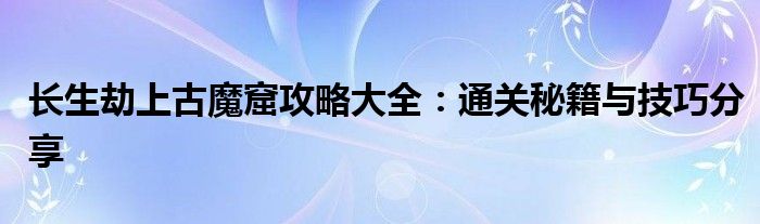 长生劫上古魔窟攻略大全：通关秘籍与技巧分享