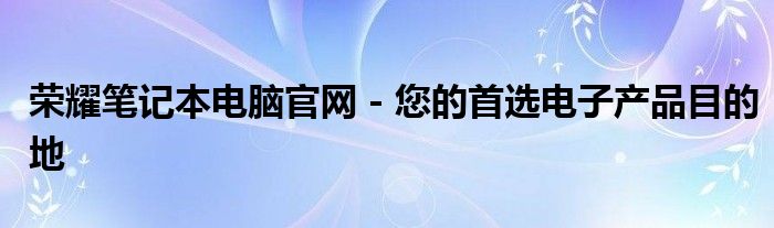 荣耀笔记本电脑官网 - 您的首选电子产品目的地