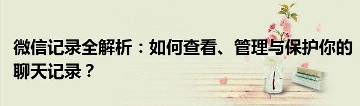 微信记录全解析：如何查看、管理与保护你的聊天记录？