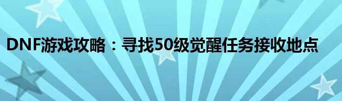 DNF游戏攻略：寻找50级觉醒任务接收地点