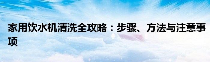 家用饮水机清洗全攻略：步骤、方法与注意事项