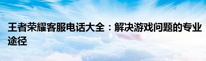 王者荣耀客服电话大全：解决游戏问题的专业途径