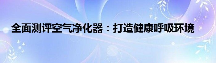 全面测评空气净化器：打造健康呼吸环境