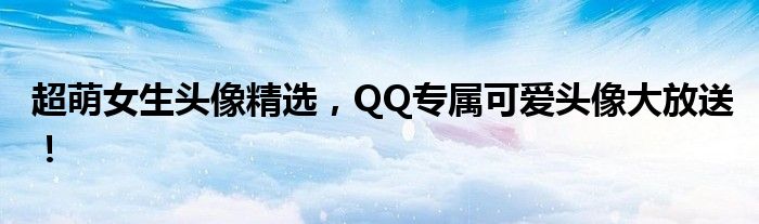 超萌女生头像精选，QQ专属可爱头像大放送！