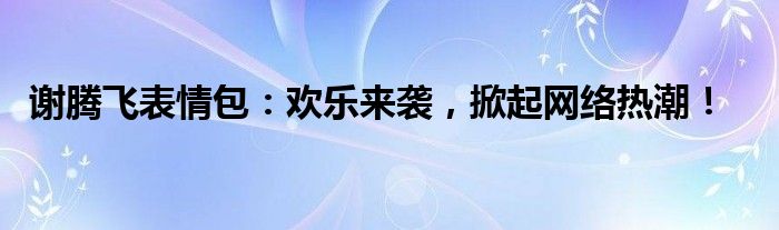 谢腾飞表情包：欢乐来袭，掀起网络热潮！