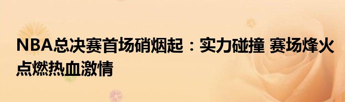 NBA总决赛首场硝烟起：实力碰撞 赛场烽火点燃热血激情