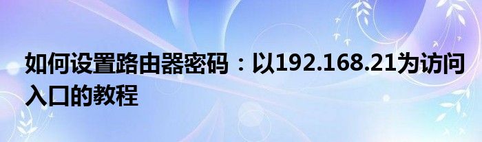 如何设置路由器密码：以192.168.21为访问入口的教程