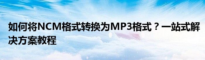 如何将NCM格式转换为MP3格式？一站式解决方案教程