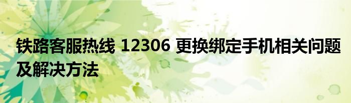 铁路客服热线 12306 更换绑定手机相关问题及解决方法