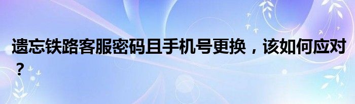 遗忘铁路客服密码且手机号更换，该如何应对？