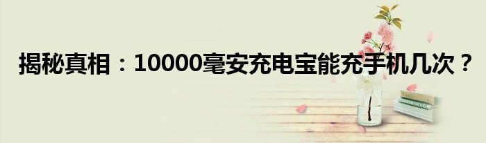 揭秘真相：10000毫安充电宝能充手机几次？ 