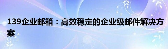 139企业邮箱：高效稳定的企业级邮件解决方案