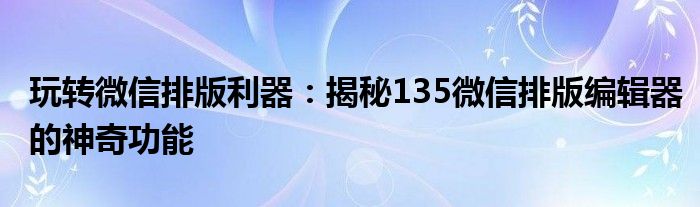 玩转微信排版利器：揭秘135微信排版编辑器的神奇功能