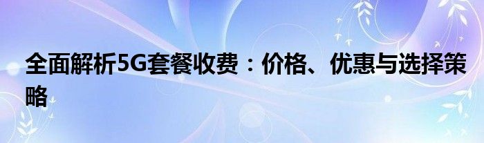 全面解析5G套餐收费：价格、优惠与选择策略