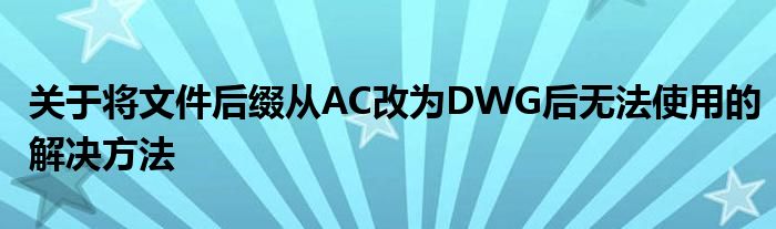 关于将文件后缀从AC改为DWG后无法使用的解决方法