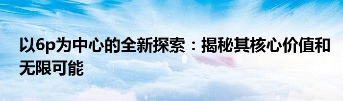 以6p为中心的全新探索：揭秘其核心价值和无限可能