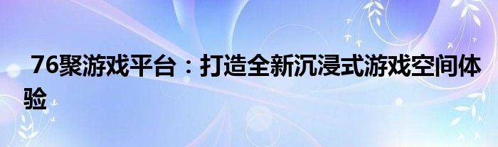  76聚游戏平台：打造全新沉浸式游戏空间体验