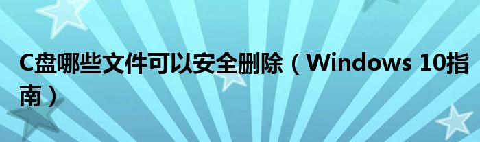 C盘哪些文件可以安全删除（Windows 10指南）