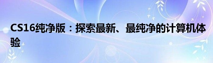 CS16纯净版：探索最新、最纯净的计算机体验