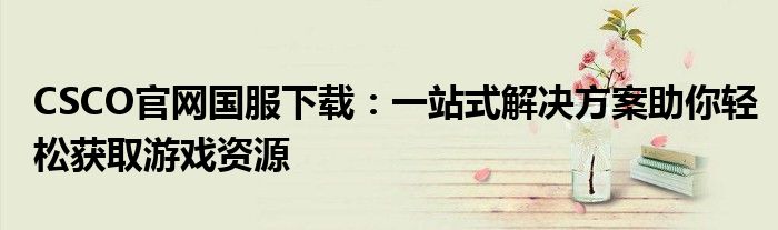 CSCO官网国服下载：一站式解决方案助你轻松获取游戏资源