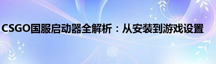 CSGO国服启动器全解析：从安装到游戏设置