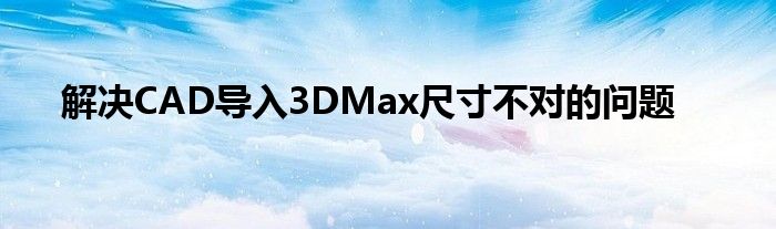 解决CAD导入3DMax尺寸不对的问题