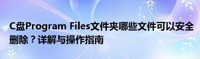 C盘Program Files文件夹哪些文件可以安全删除？详解与操作指南