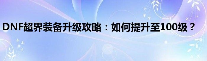 DNF超界装备升级攻略：如何提升至100级？