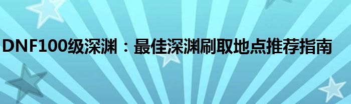 DNF100级深渊：最佳深渊刷取地点推荐指南