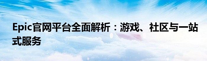 Epic官网平台全面解析：游戏、社区与一站式服务