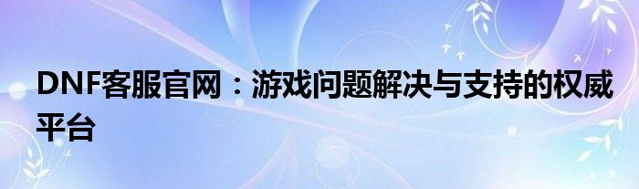 DNF客服官网：游戏问题解决与支持的权威平台