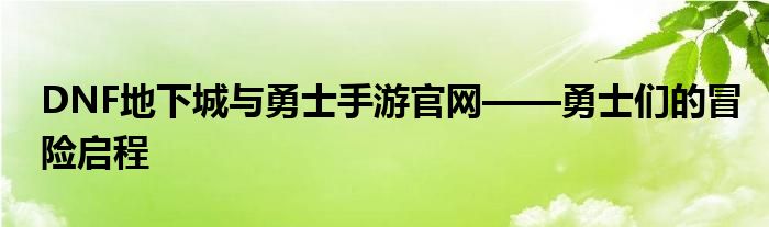 DNF地下城与勇士手游官网——勇士们的冒险启程