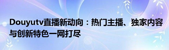 Douyutv直播新动向：热门主播、独家内容与创新特色一网打尽