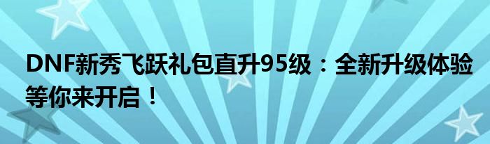 DNF新秀飞跃礼包直升95级：全新升级体验等你来开启！