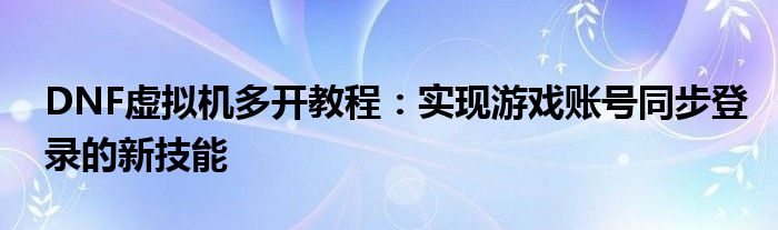 DNF虚拟机多开教程：实现游戏账号同步登录的新技能