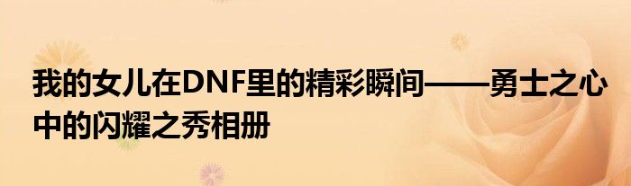 我的女儿在DNF里的精彩瞬间——勇士之心中的闪耀之秀相册