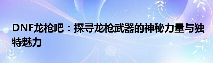 DNF龙枪吧：探寻龙枪武器的神秘力量与独特魅力