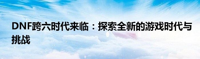 DNF跨六时代来临：探索全新的游戏时代与挑战