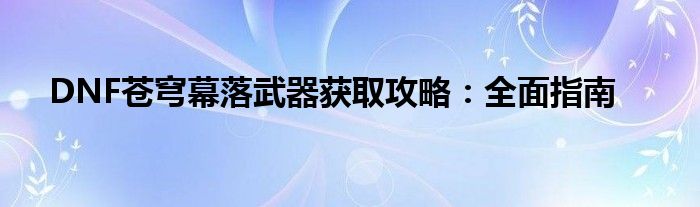 DNF苍穹幕落武器获取攻略：全面指南