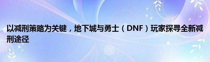 以减刑策略为关键，地下城与勇士（DNF）玩家探寻全新减刑途径